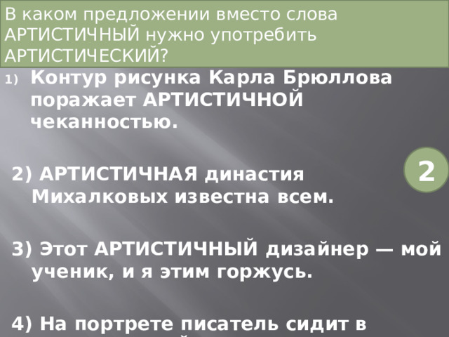 В каком предложении вместо слова АРТИСТИЧНЫЙ нужно употребить АРТИСТИЧЕСКИЙ?   Контур рисунка Карла Брюллова поражает АРТИСТИЧНОЙ чеканностью. 2) АРТИСТИЧНАЯ династия Михалковых известна всем. 3) Этот АРТИСТИЧНЫЙ дизайнер — мой ученик, и я этим горжусь. 4) На портрете писатель сидит в АРТИСТИЧНОЙ позе. 2 