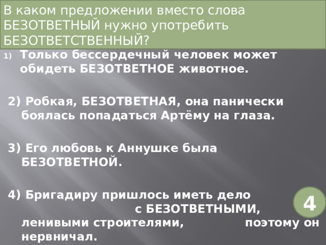 В каком предложении вместо слова БЕЗОТВЕТНЫЙ нужно употребить БЕЗОТВЕТСТВЕННЫЙ?   Только бессердечный человек может обидеть БЕЗОТВЕТНОЕ животное. 2) Робкая, БЕЗОТВЕТНАЯ, она панически боялась попадаться Артёму на глаза. 3) Его любовь к Аннушке была БЕЗОТВЕТНОЙ. 4) Бригадиру пришлось иметь дело с БЕЗОТВЕТНЫМИ, ленивыми строителями, поэтому он нервничал. 4 