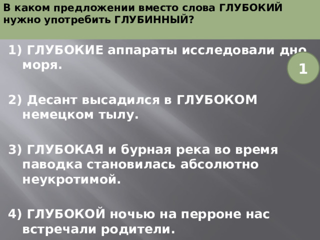 В каком предложении вместо слова ГЛУБОКИЙ нужно употребить ГЛУБИННЫЙ?   1) ГЛУБОКИЕ аппараты исследовали дно моря.  2) Десант высадился в ГЛУБОКОМ немецком тылу.  3) ГЛУБОКАЯ и бурная река во время паводка становилась абсолютно неукротимой.  4) ГЛУБОКОЙ ночью на перроне нас встречали родители. 1 