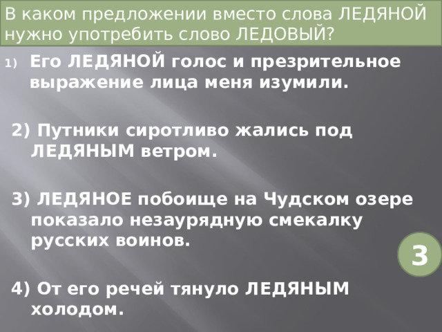 В каком предложении вместо слова ЛЕДЯНОЙ нужно употребить слово ЛЕДОВЫЙ? Его ЛЕДЯНОЙ голос и презрительное выражение лица меня изумили. 2) Путники сиротливо жались под ЛЕДЯНЫМ ветром. 3) ЛЕДЯНОЕ побоище на Чудском озере показало незаурядную смекалку русских воинов. 4) От его речей тянуло ЛЕДЯНЫМ холодом. 3 