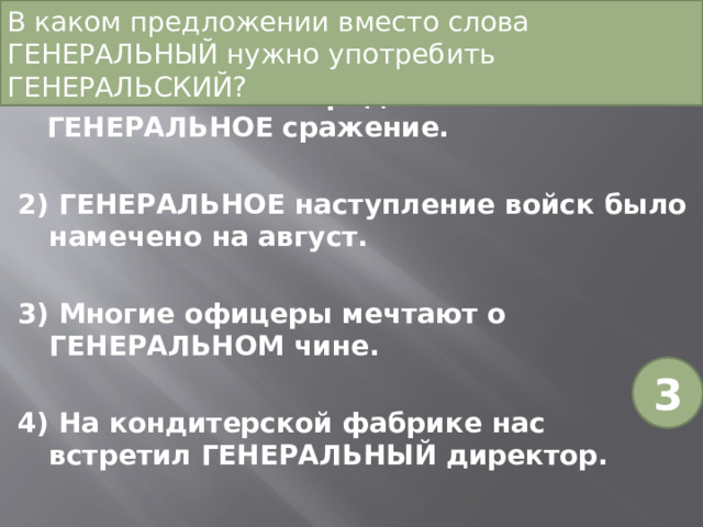 В каком предложении вместо слова ГЕНЕРАЛЬНЫЙ нужно употребить ГЕНЕРАЛЬСКИЙ?   Нашим войскам предстояло ГЕНЕРАЛЬНОЕ сражение. 2) ГЕНЕРАЛЬНОЕ наступление войск было намечено на август. 3) Многие офицеры мечтают о ГЕНЕРАЛЬНОМ чине. 4) На кондитерской фабрике нас встретил ГЕНЕРАЛЬНЫЙ директор. 3 