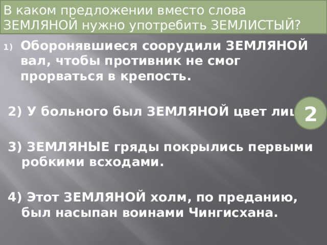 В каком предложении вместо слова ЗЕМЛЯНОЙ нужно употребить ЗЕМЛИСТЫЙ?   Оборонявшиеся соорудили ЗЕМЛЯНОЙ вал, чтобы противник не смог прорваться в крепость. 2) У больного был ЗЕМЛЯНОЙ цвет лица. 3) ЗЕМЛЯНЫЕ гряды покрылись первыми робкими всходами. 4) Этот ЗЕМЛЯНОЙ холм, по преданию, был насыпан воинами Чингисхана. 2 