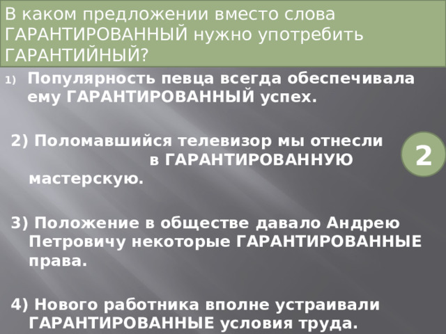 В каком предложении вместо слова ГАРАНТИРОВАННЫЙ нужно употребить ГАРАНТИЙНЫЙ?  Популярность певца всегда обеспечивала ему ГАРАНТИРОВАННЫЙ успех. 2) Поломавшийся телевизор мы отнесли в ГАРАНТИРОВАННУЮ мастерскую. 3) Положение в обществе давало Андрею Петровичу некоторые ГАРАНТИРОВАННЫЕ права. 4) Нового работника вполне устраивали ГАРАНТИРОВАННЫЕ условия труда. 2 