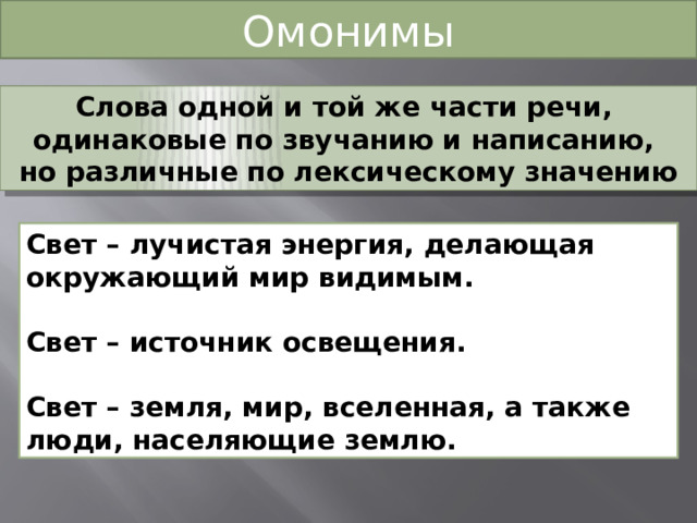 Омонимы Слова одной и той же части речи, одинаковые по звучанию и написанию, но различные по лексическому значению Свет – лучистая энергия, делающая окружающий мир видимым.  Свет – источник освещения.  Свет – земля, мир, вселенная, а также люди, населяющие землю. 