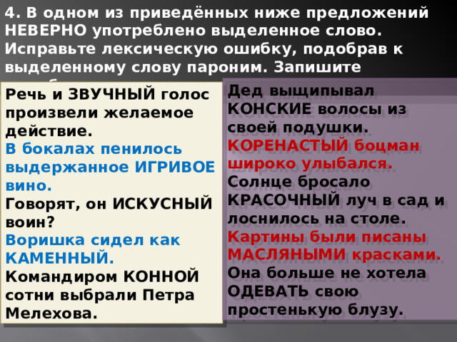 4. В одном из приведённых ниже предложений НЕВЕРНО употреблено выделенное слово. Исправьте лексическую ошибку, подобрав к выделенному слову пароним. Запишите подобранное слово. Дед выщипывал КОНСКИЕ волосы из своей подушки. КОРЕНАСТЫЙ боцман широко улыбался. Солнце бросало КРАСОЧНЫЙ луч в сад и лоснилось на столе. Картины были писаны МАСЛЯНЫМИ красками. Она больше не хотела ОДЕВАТЬ свою простенькую блузу. Речь и ЗВУЧНЫЙ голос произвели желаемое действие. В бокалах пенилось выдержанное ИГРИВОЕ вино. Говорят, он ИСКУСНЫЙ воин? Воришка сидел как КАМЕННЫЙ. Командиром КОННОЙ сотни выбрали Петра Мелехова. 1 