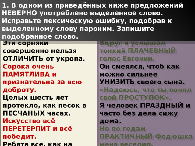 1. В одном из приведённых ниже предложений НЕВЕРНО употреблено выделенное слово. Исправьте лексическую ошибку, подобрав к выделенному слову пароним. Запишите подобранное слово. Вдруг я услышал тонкий ПЛАЧЕВНЫЙ голос Евгении. Эти сорняки совершенно нельзя ОТЛИЧИТЬ от укропа. Сорока очень ПАМЯТЛИВА и признательна за всю доброту. Он смеялся, чтоб как можно сильнее УНИЗИТЬ своего сына. Целых шесть лет протекло, как песок в ПЕСЧАНЫХ часах. «Надеюсь, что ты понял свой ПРОСТУПОК». Искусство всё ПЕРЕТЕРПИТ и всё победит. Я человек ПРАЗДНЫЙ и часто без дела сижу дома. Ребята все, как на ПОДБОР, отличники, спортсмены. Не по годам ПРАКТИЧНЫЙ Федюшка меня веселил.   1 