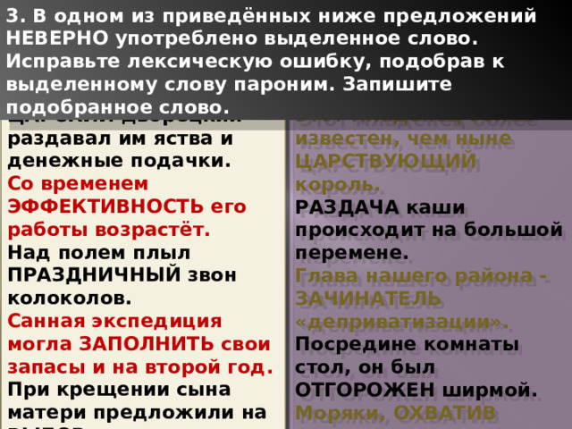 3. В одном из приведённых ниже предложений НЕВЕРНО употреблено выделенное слово. Исправьте лексическую ошибку, подобрав к выделенному слову пароним. Запишите подобранное слово. ЦАРСКИЙ дворецкий раздавал им яства и денежные подачки. Со временем ЭФФЕКТИВНОСТЬ его работы возрастёт. Над полем плыл ПРАЗДНИЧНЫЙ звон колоколов. Санная экспедиция могла ЗАПОЛНИТЬ свои запасы и на второй год. При крещении сына матери предложили на ВЫБОР какие-то уж очень странные имена. Этот младенец более известен, чем ныне ЦАРСТВУЮЩИЙ король. РАЗДАЧА каши происходит на большой перемене. Глава нашего района - ЗАЧИНАТЕЛЬ «деприватизации». Посредине комнаты стол, он был ОТГОРОЖЕН ширмой. Моряки, ОХВАТИВ руками колени, долго молчали. 1 