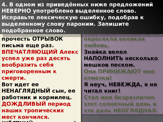 4. В одном из приведённых ниже предложений НЕВЕРНО употреблено выделенное слово. Исправьте лексическую ошибку, подобрав к выделенному слову пароним. Запишите подобранное слово. Меня заставили прочесть ОТРЫВОК письма еще раз. Мой ЖИЗНЕННЫЙ путь пересекла великая любовь. ВПЕЧАТЛЯЮЩИЙ Алекс успел уже раз десять вообразить себя приговоренным к смерти. Знайка велел НАПОЛНИТЬ несколько мешков песком. Вот идет ее НЕНАГЛЯДНЫЙ сын, ее работник и кормилец. Они ПРИНИЖАЮТ мне отметки! ДОЖДЛИВЫЙ период наших тропических мест кончился. Я неуч, НЕВЕЖДА, я не читал книг! ЖЁСТКИЙ ноздреватый снег больно царапал лодыжки. Стал мне безразличен этот солнечный день и эта даль НЕОГЛЯДНАЯ. 1 