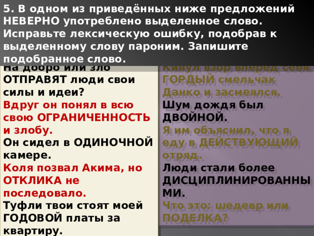 5. В одном из приведённых ниже предложений НЕВЕРНО употреблено выделенное слово. Исправьте лексическую ошибку, подобрав к выделенному слову пароним. Запишите подобранное слово. На добро или зло ОТПРАВЯТ люди свои силы и идеи? Кинул взор вперед себя ГОРДЫЙ смельчак Данко и засмеялся. Вдруг он понял в всю свою ОГРАНИЧЕННОСТЬ и злобу. Шум дождя был ДВОЙНОЙ. Он сидел в ОДИНОЧНОЙ камере. Я им объяснил, что я еду в ДЕЙСТВУЮЩИЙ отряд. Коля позвал Акима, но ОТКЛИКА не последовало. Люди стали более ДИСЦИПЛИНИРОВАННЫМИ. Туфли твои стоят моей ГОДОВОЙ платы за квартиру. Что это: шедевр или ПОДЕЛКА? 1 