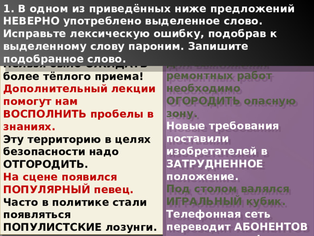 1. В одном из приведённых ниже предложений НЕВЕРНО употреблено выделенное слово. Исправьте лексическую ошибку, подобрав к выделенному слову пароним. Запишите подобранное слово. Для выполнения ремонтных работ необходимо ОГОРОДИТЬ опасную зону. Новые требования поставили изобретателей в ЗАТРУДНЕННОЕ положение. Под столом валялся ИГРАЛЬНЫЙ кубик. Телефонная сеть переводит АБОНЕНТОВ на новые тарифы. Быт КОРЕННЫХ жителей почти не изменился. Нельзя было ОЖИДАТЬ более тёплого приема! Дополнительный лекции помогут нам ВОСПОЛНИТЬ пробелы в знаниях. Эту территорию в целях безопасности надо ОТГОРОДИТЬ. На сцене появился ПОПУЛЯРНЫЙ певец. Часто в политике стали появляться ПОПУЛИСТСКИЕ лозунги. 1 