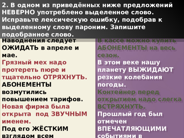 2. В одном из приведённых ниже предложений НЕВЕРНО употреблено выделенное слово. Исправьте лексическую ошибку, подобрав к выделенному слову пароним. Запишите подобранное слово. Наводнения следует ОЖИДАТЬ в апреле и мае. В кассе можно купить АБОНЕМЕНТЫ на весь сезон. Грязный мех надо протереть пюре и тщательно ОТРЯХНУТЬ. В этом веке нашу планету ВЫЖИДАЮТ резкие колебания погоды. АБОНЕМЕНТЫ возмутились повышением тарифов. Контейнер перед открытием надо слегка ВСТРЯХНУТЬ. Новая фирма была открыта под ЗВУЧНЫМ именем. Прошлый год был отмечен ВПЕЧАТЛЯЮЩИМИ событиями в культурной жизни страны. Под его ЖЁСТКИМ взглядом всем становилось не по себе. ВЫБИРАЯ направление, ориентируйтесь по компасу. 1 