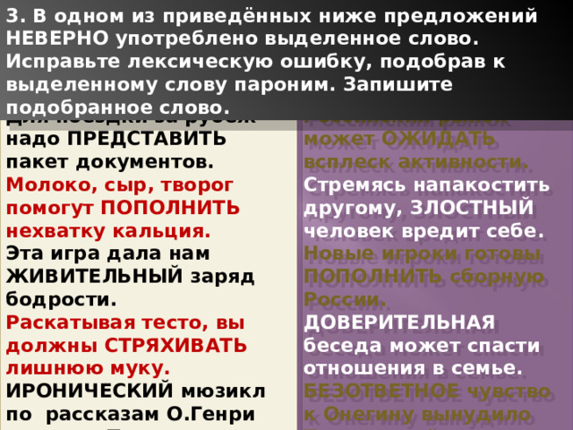 3. В одном из приведённых ниже предложений НЕВЕРНО употреблено выделенное слово. Исправьте лексическую ошибку, подобрав к выделенному слову пароним. Запишите подобранное слово. Для поездки за рубеж надо ПРЕДСТАВИТЬ пакет документов. Российский рынок может ОЖИДАТЬ всплеск активности. Молоко, сыр, творог помогут ПОПОЛНИТЬ нехватку кальция. Стремясь напакостить другому, ЗЛОСТНЫЙ человек вредит себе. Эта игра дала нам ЖИВИТЕЛЬНЫЙ заряд бодрости. Новые игроки готовы ПОПОЛНИТЬ сборную России. Раскатывая тесто, вы должны СТРЯХИВАТЬ лишнюю муку. ДОВЕРИТЕЛЬНАЯ беседа может спасти отношения в семье. ИРОНИЧЕСКИЙ мюзикл по рассказам О.Генри покажет Театр сатиры. БЕЗОТВЕТНОЕ чувство к Онегину вынудило Татьяну выйти за нелюбимого. 1 