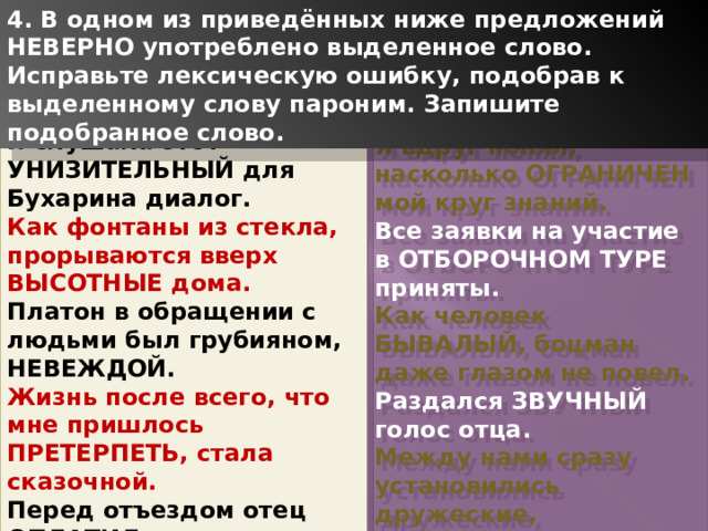 4. В одном из приведённых ниже предложений НЕВЕРНО употреблено выделенное слово. Исправьте лексическую ошибку, подобрав к выделенному слову пароним. Запишите подобранное слово. Я слушала этот УНИЗИТЕЛЬНЫЙ для Бухарина диалог. Как фонтаны из стекла, прорываются вверх ВЫСОТНЫЕ дома. Платон в обращении с людьми был грубияном, НЕВЕЖДОЙ. Жизнь после всего, что мне пришлось ПРЕТЕРПЕТЬ, стала сказочной. Перед отъездом отец ОПЛАТИЛ все счета. Я вдруг понял, насколько ОГРАНИЧЕН мой круг знаний. Все заявки на участие в ОТБОРОЧНОМ ТУРЕ приняты. Как человек БЫВАЛЫЙ, боцман даже глазом не повел. Раздался ЗВУЧНЫЙ голос отца. Между нами сразу установились дружеские, ДОВЕРЧИВЫЕ отношения. 1 