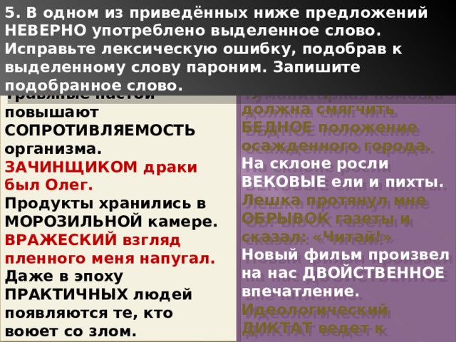 5. В одном из приведённых ниже предложений НЕВЕРНО употреблено выделенное слово. Исправьте лексическую ошибку, подобрав к выделенному слову пароним. Запишите подобранное слово. Гуманитарная помощь должна смягчить БЕДНОЕ положение осажденного города. На склоне росли ВЕКОВЫЕ ели и пихты. Лешка протянул мне ОБРЫВОК газеты и сказал: «Читай!» Новый фильм произвел на нас ДВОЙСТВЕННОЕ впечатление. Идеологический ДИКТАТ ведет к творческому застою. Травяные настои повышают СОПРОТИВЛЯЕМОСТЬ организма. ЗАЧИНЩИКОМ драки был Олег. Продукты хранились в МОРОЗИЛЬНОЙ камере. ВРАЖЕСКИЙ взгляд пленного меня напугал. Даже в эпоху ПРАКТИЧНЫХ людей появляются те, кто воюет со злом. 1 