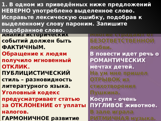 1. В одном из приведённых ниже предложений НЕВЕРНО употреблено выделенное слово. Исправьте лексическую ошибку, подобрав к выделенному слову пароним. Запишите подобранное слово. Анализ исторических событий должен быть ФАКТИЧНЫМ. Многие страдают от БЕЗОТВЕТСТВЕННОЙ любви. Обращение к людям получило мгновенный ОТКЛИК. В повести идет речь о РОМАНТИЧЕСКИХ мечтах детей. ПУБЛИЦИСТИЧЕСКИЙ стиль – разновидность литературного языка. На ум мне пришел ОТРЫВОК из стихотворения Пушкина. Уголовный кодекс предусматривает статью за ОТКЛОНЕНИЕ от уплаты налогов. Косуля – очень ПУГЛИВОЕ животное. ГАРМОНИЧНОЕ развитие личности – цель образования. В зале играла РИТМИЧНАЯ музыка. 1 