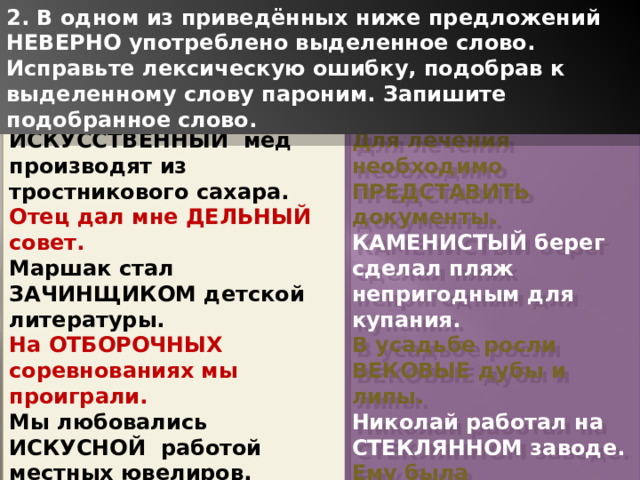 2. В одном из приведённых ниже предложений НЕВЕРНО употреблено выделенное слово. Исправьте лексическую ошибку, подобрав к выделенному слову пароним. Запишите подобранное слово. ИСКУССТВЕННЫЙ мед производят из тростникового сахара. Для лечения необходимо ПРЕДСТАВИТЬ документы. Отец дал мне ДЕЛЬНЫЙ совет. КАМЕНИСТЫЙ берег сделал пляж непригодным для купания. Маршак стал ЗАЧИНЩИКОМ детской литературы. В усадьбе росли ВЕКОВЫЕ дубы и липы. На ОТБОРОЧНЫХ соревнованиях мы проиграли. Николай работал на СТЕКЛЯННОМ заводе. Мы любовались ИСКУСНОЙ работой местных ювелиров. Ему была ПРЕДОСТАВЛЕНА возможность учиться в Риме. 1 
