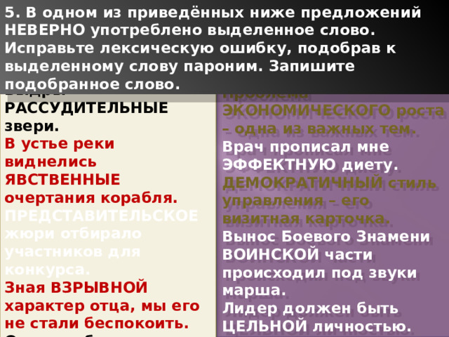 5. В одном из приведённых ниже предложений НЕВЕРНО употреблено выделенное слово. Исправьте лексическую ошибку, подобрав к выделенному слову пароним. Запишите подобранное слово. Выдры – РАССУДИТЕЛЬНЫЕ звери. В устье реки виднелись ЯВСТВЕННЫЕ очертания корабля. ПРЕДСТАВИТЕЛЬСКОЕ жюри отбирало участников для конкурса. Зная ВЗРЫВНОЙ характер отца, мы его не стали беспокоить. Он пренебрегал правилами этикета и был полной НЕВЕЖЕЙ. Проблема ЭКОНОМИЧЕСКОГО роста – одна из важных тем. Врач прописал мне ЭФФЕКТНУЮ диету. ДЕМОКРАТИЧНЫЙ стиль управления – его визитная карточка. Вынос Боевого Знамени ВОИНСКОЙ части происходил под звуки марша. Лидер должен быть ЦЕЛЬНОЙ личностью. 1 
