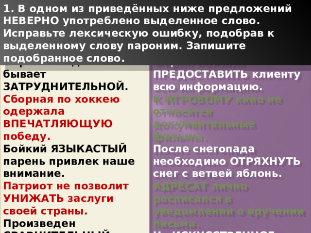 1. В одном из приведённых ниже предложений НЕВЕРНО употреблено выделенное слово. Исправьте лексическую ошибку, подобрав к выделенному слову пароним. Запишите подобранное слово. Обработка деталей бывает ЗАТРУДНИТЕЛЬНОЙ. Фирма обязана ПРЕДОСТАВИТЬ клиенту всю информацию. Сборная по хоккею одержала ВПЕЧАТЛЯЮЩУЮ победу. К ИГРОВОМУ кино не относятся документальные фильмы. Бойкий ЯЗЫКАСТЫЙ парень привлек наше внимание. После снегопада необходимо ОТРЯХНУТЬ снег с ветвей яблонь. Патриот не позволит УНИЖАТЬ заслуги своей страны. АДРЕСАТ лично расписался в уведомлении о вручении письма. Произведен СРАВНИТЕЛЬНЫЙ анализ двух стихов Пушкина. На ИСКУССТВЕННОЕ питание детей переводят с десяти месяцев 1 