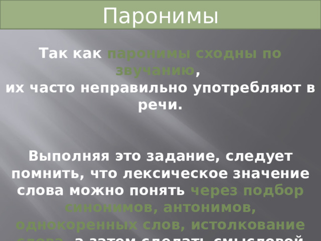 Паронимы Так как паронимы сходны по звучанию , их часто неправильно употребляют в речи.  Выполняя это задание, следует помнить, что лексическое значение слова можно понять через подбор синонимов, антонимов, однокоренных слов, истолкование слова, а затем сделать смысловой анализ предложений и определить верный ответ. 