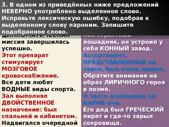 3. В одном из приведённых ниже предложений НЕВЕРНО употреблено выделенное слово. Исправьте лексическую ошибку, подобрав к выделенному слову пароним. Запишите подобранное слово. ДИПЛОМАТИЧЕСКАЯ миссия завершилась успешно. Как страстный лошадник, он устроил у себя КОННЫЙ завод. Этот препарат стимулирует МОЗГОВОЕ кровоснабжение. Ассортимент, ПРЕДСТАВЛЕННЫЙ на сайте, был очень широк. Все дети любят ВОДНЫЕ виды спорта. Обратите внимание на образ ЛИРИЧНОГО героя в поэме. Зал выполнял ДВОЙСТВЕННОЕ назначение: был спальней и кабинетом. Я часто вспоминаю ее КАРИЕ очи. Надвигался очередной ЭКОНОМИЧЕСКИЙ кризис. Его дед был ГРЕЧЕСКИЙ пират и где-то зарыл сокровища. 1 