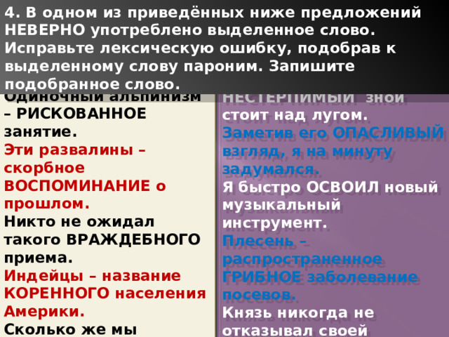 4. В одном из приведённых ниже предложений НЕВЕРНО употреблено выделенное слово. Исправьте лексическую ошибку, подобрав к выделенному слову пароним. Запишите подобранное слово. Одиночный альпинизм – РИСКОВАННОЕ занятие. Эти развалины – скорбное ВОСПОМИНАНИЕ о прошлом. Никто не ожидал такого ВРАЖДЕБНОГО приема. Индейцы – название КОРЕННОГО населения Америки. Сколько же мы должны УПЛАТИТЬ за проезд? НЕСТЕРПИМЫЙ зной стоит над лугом. Заметив его ОПАСЛИВЫЙ взгляд, я на минуту задумался. Я быстро ОСВОИЛ новый музыкальный инструмент. Плесень – распространенное ГРИБНОЕ заболевание посевов. Князь никогда не отказывал своей НЕНАГЛЯДНОЙ дочке. 1 