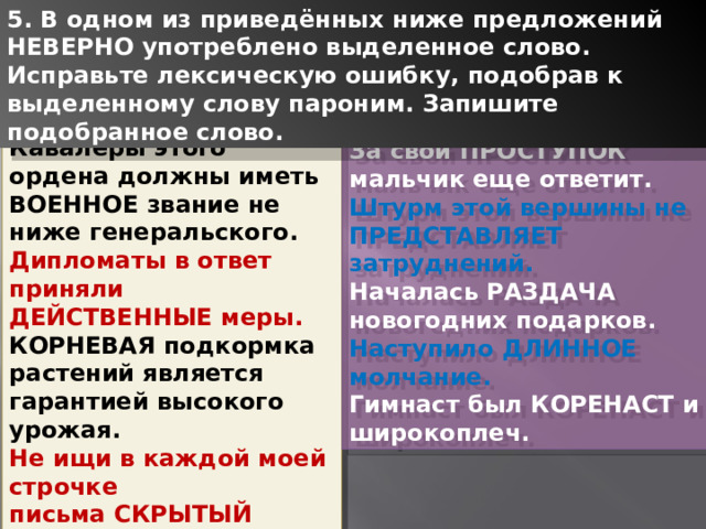 5. В одном из приведённых ниже предложений НЕВЕРНО употреблено выделенное слово. Исправьте лексическую ошибку, подобрав к выделенному слову пароним. Запишите подобранное слово. Кавалеры этого ордена должны иметь ВОЕННОЕ звание не ниже генеральского. Дипломаты в ответ приняли ДЕЙСТВЕННЫЕ меры. КОРНЕВАЯ подкормка растений является гарантией высокого урожая. Не ищи в каждой моей строчке письма СКРЫТЫЙ смысл. У животных нет ни ЗВУКОВОЙ речи, ни музыки. За свой ПРОСТУПОК мальчик еще ответит. Штурм этой вершины не ПРЕДСТАВЛЯЕТ затруднений. Началась РАЗДАЧА новогодних подарков. Наступило ДЛИННОЕ молчание. Гимнаст был КОРЕНАСТ и широкоплеч. 1 