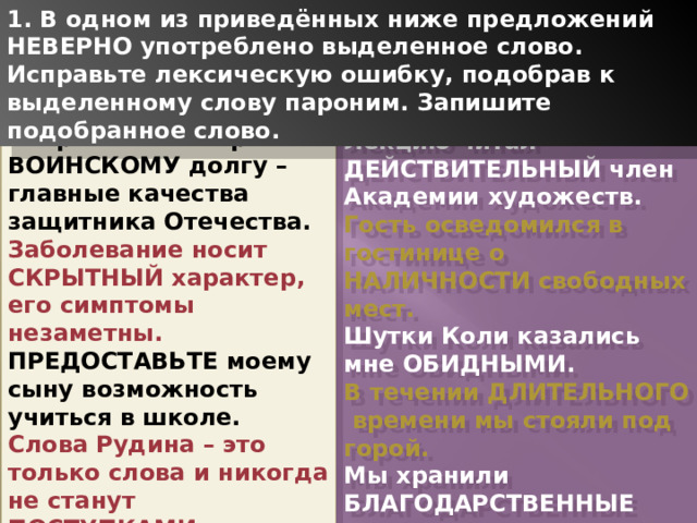 1. В одном из приведённых ниже предложений НЕВЕРНО употреблено выделенное слово. Исправьте лексическую ошибку, подобрав к выделенному слову пароним. Запишите подобранное слово. Патриотизм и верность ВОИНСКОМУ долгу – главные качества защитника Отечества. Заболевание носит СКРЫТНЫЙ характер, его симптомы незаметны. ПРЕДОСТАВЬТЕ моему сыну возможность учиться в школе. Слова Рудина – это только слова и никогда не станут ПОСТУПКАМИ. ЗЛОВЕЩИЙ свет меня пугал. Лекцию читал ДЕЙСТВИТЕЛЬНЫЙ член Академии художеств. Гость осведомился в гостинице о НАЛИЧНОСТИ свободных мест. Шутки Коли казались мне ОБИДНЫМИ. В течении ДЛИТЕЛЬНОГО времени мы стояли под горой. Мы хранили БЛАГОДАРСТВЕННЫЕ письма от командира части сына. 1 