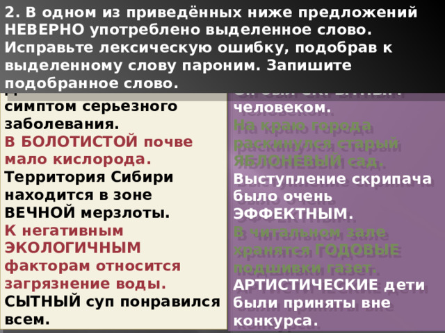 2. В одном из приведённых ниже предложений НЕВЕРНО употреблено выделенное слово. Исправьте лексическую ошибку, подобрав к выделенному слову пароним. Запишите подобранное слово. ДЛИТЕЛЬНЫЙ кашель – симптом серьезного заболевания. В БОЛОТИСТОЙ почве мало кислорода. Территория Сибири находится в зоне ВЕЧНОЙ мерзлоты. К негативным ЭКОЛОГИЧНЫМ факторам относится загрязнение воды. СЫТНЫЙ суп понравился всем. Он был СКРЫТНЫМ человеком. На краю города раскинулся старый ЯБЛОНЕВЫЙ сад. Выступление скрипача было очень ЭФФЕКТНЫМ. В читальном зале хранятся ГОДОВЫЕ подшивки газет. АРТИСТИЧЕСКИЕ дети были приняты вне конкурса. 1 