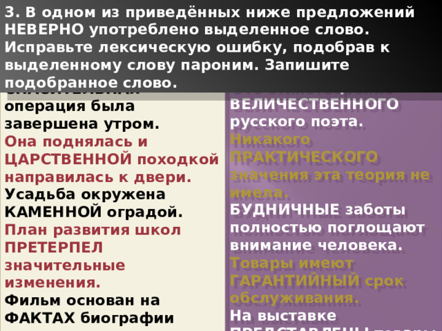 3. В одном из приведённых ниже предложений НЕВЕРНО употреблено выделенное слово. Исправьте лексическую ошибку, подобрав к выделенному слову пароним. Запишите подобранное слово. Это стихотворение ВЕЛИЧЕСТВЕННОГО русского поэта. Никакого ПРАКТИЧЕСКОГО значения эта теория не имела. БУДНИЧНЫЕ заботы полностью поглощают внимание человека. Товары имеют ГАРАНТИЙНЫЙ срок обслуживания. На выставке ПРЕДСТАВЛЕНЫ товары народного потребления. СПАСИТЕЛЬНАЯ операция была завершена утром. Она поднялась и ЦАРСТВЕННОЙ походкой направилась к двери. Усадьба окружена КАМЕННОЙ оградой. План развития школ ПРЕТЕРПЕЛ значительные изменения. Фильм основан на ФАКТАХ биографии ученого. 1 