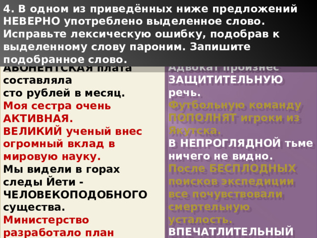 4. В одном из приведённых ниже предложений НЕВЕРНО употреблено выделенное слово. Исправьте лексическую ошибку, подобрав к выделенному слову пароним. Запишите подобранное слово. Адвокат произнес ЗАЩИТИТЕЛЬНУЮ речь. Футбольную команду ПОПОЛНЯТ игроки из Якутска. В НЕПРОГЛЯДНОЙ тьме ничего не видно. После БЕСПЛОДНЫХ поисков экспедиции все почувствовали смертельную усталость. ВПЕЧАТЛИТЕЛЬНЫЙ ребенок не переносит неудач в игре. АБОНЕНТСКАЯ плата составляла сто рублей в месяц. Моя сестра очень АКТИВНАЯ. ВЕЛИКИЙ ученый внес огромный вклад в мировую науку. Мы видели в горах следы Йети -ЧЕЛОВЕКОПОДОБНОГО существа. Министерство разработало план ЭКОНОМИЧНОГО развития государства. ПАМЯТНАЯ дата праздновалась каждый год. 1 