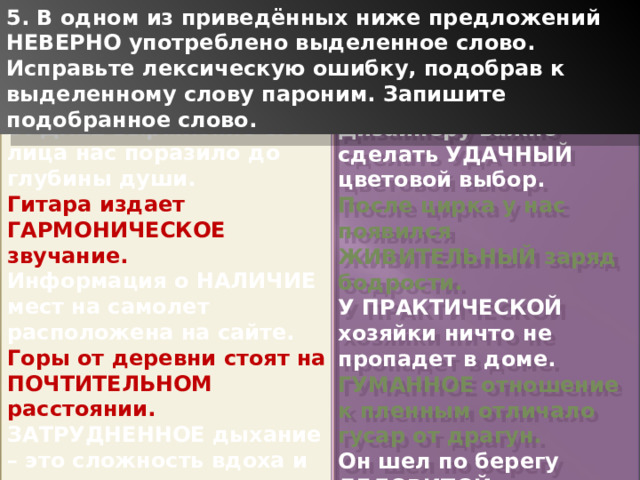 5. В одном из приведённых ниже предложений НЕВЕРНО употреблено выделенное слово. Исправьте лексическую ошибку, подобрав к выделенному слову пароним. Запишите подобранное слово. БУДНЕЕ выражение его лица нас поразило до глубины души. Гитара издает ГАРМОНИЧЕСКОЕ звучание. Информация о НАЛИЧИЕ мест на самолет расположена на сайте. Горы от деревни стоят на ПОЧТИТЕЛЬНОМ расстоянии. ЗАТРУДНЕННОЕ дыхание – это сложность вдоха и выдоха. Дизайнеру важно сделать УДАЧНЫЙ цветовой выбор. После цирка у нас появился ЖИВИТЕЛЬНЫЙ заряд бодрости. У ПРАКТИЧЕСКОЙ хозяйки ничто не пропадет в доме. ГУМАННОЕ отношение к пленным отличало гусар от драгун. Он шел по берегу ДЕЛОВИТОЙ походкой и размышлял. 1 