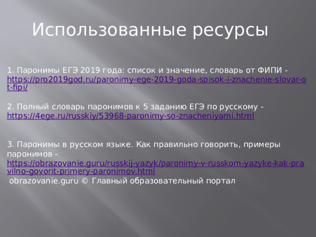 Использованные ресурсы 1. Паронимы ЕГЭ 2019 года: список и значение, словарь от ФИПИ - https://pro2019god.ru/paronimy-ege-2019-goda-spisok-i-znachenie-slovar-ot-fipi/ 2. Полный словарь паронимов к 5 заданию ЕГЭ по русскому -   https://4ege.ru/russkiy/53968-paronimy-so-znacheniyami.html 3. Паронимы в русском языке. Как правильно говорить, примеры паронимов -   https://obrazovanie.guru/russkij-yazyk/paronimy-v-russkom-yazyke-kak-pravilno-govorit-primery-paronimov.html  obrazovanie.guru © Главный образовательный портал 