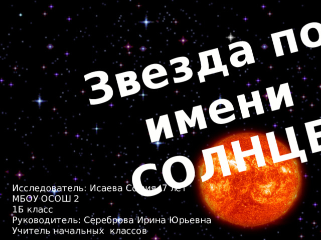 Звезда по имени СОЛНЦЕ Исследователь: Исаева София, 7 лет МБОУ ОСОШ 2 1Б класс Руководитель: Сереброва Ирина Юрьевна Учитель начальных классов 
