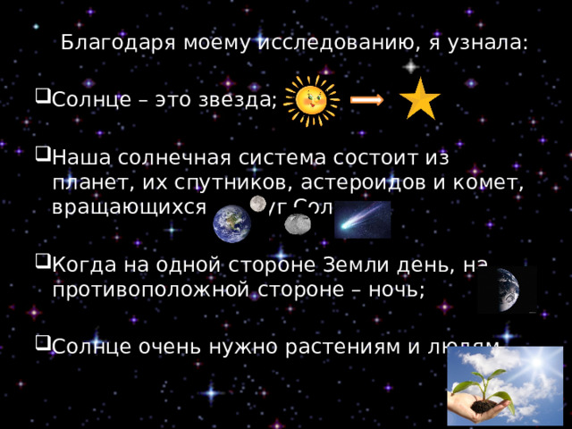  Благодаря моему исследованию, я узнала: Солнце – это звезда; Наша солнечная система состоит из планет, их спутников, астероидов и комет, вращающихся вокруг Солнца; Когда на одной стороне Земли день, на противоположной стороне – ночь; Солнце очень нужно растениям и людям. 