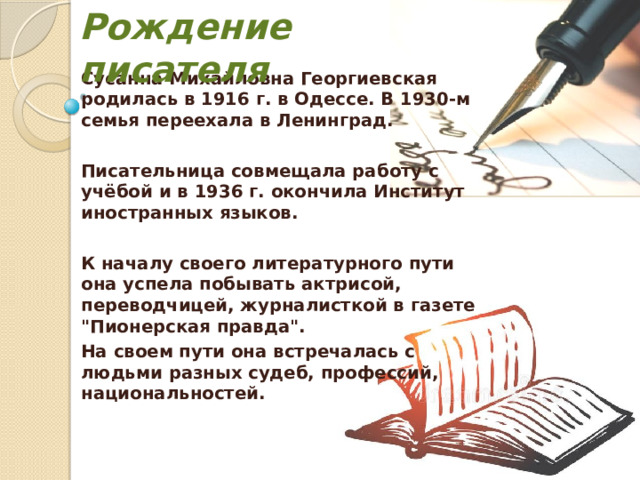 Рождение писателя Сусанна Михайловна Георгиевская родилась в 1916 г. в Одессе. В 1930-м семья переехала в Ленинград.  Писательница совмещала работу с учёбой и в 1936 г. окончила Институт иностранных языков.  К началу своего литературного пути она успела побывать актрисой, переводчицей, журналисткой в газете 