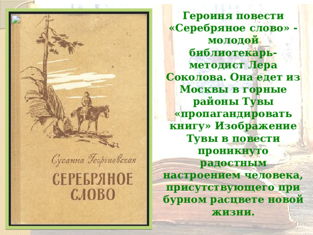 Героиня повести «Серебряное слово» - молодой библиотекарь-методист Лера Соколова. Она едет из Москвы в горные районы Тувы «пропагандировать книгу» Изображение Тувы в повести проникнуто радостным настроением человека, присутствующего при бурном расцвете новой жизни.  