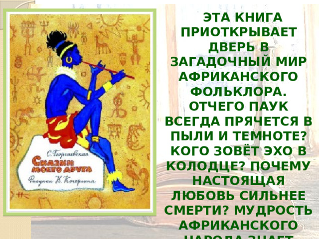  Эта книга приоткрывает дверь в загадочный мир африканского фольклора. Отчего паук всегда прячется в пыли и темноте? Кого зовёт эхо в колодце? Почему настоящая любовь сильнее смерти? Мудрость африканского народа знает ответы на все вопросы. 