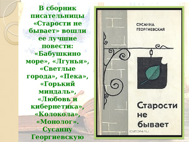 В сборник писательницы «Старости не бывает» вошли ее лучшие повести: «Бабушкино море», «Лгунья», «Светлые города», «Пека», «Горький миндаль», «Любовь и кибернетика», «Колокола», «Монолог». Сусанну Георгиевскую глубоко волнует мир человеческих чувств и переживаний .   