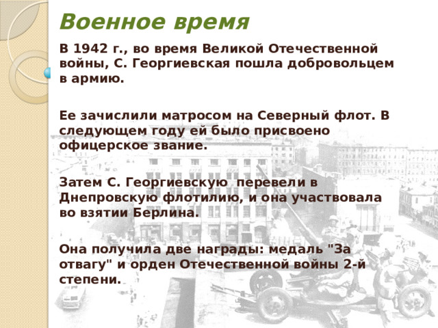 Военное время В 1942 г., во время Великой Отечественной войны, С. Георгиевская пошла добровольцем в армию.  Ее зачислили матросом на Северный флот. В следующем году ей было присвоено офицерское звание.  Затем С. Георгиевскую перевели в Днепровскую флотилию, и она участвовала во взятии Берлина.  Она получила две награды: медаль 