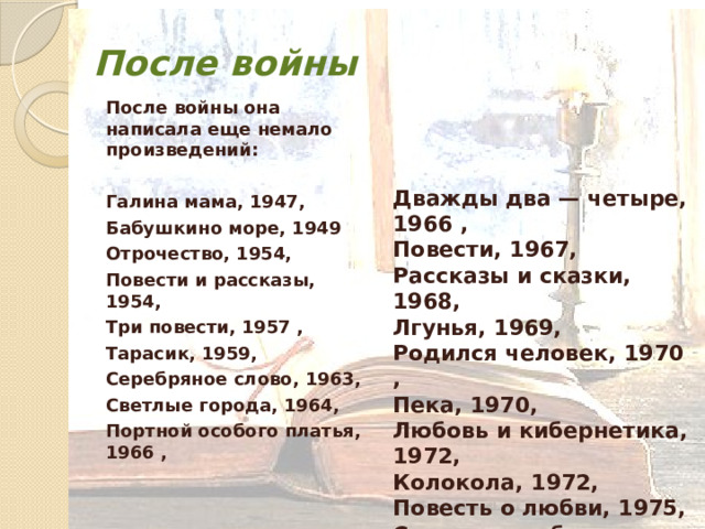 После войны После войны она написала еще немало произведений:  Галина мама, 1947, Бабушкино море, 1949 Отрочество, 1954, Повести и рассказы, 1954, Три повести, 1957 , Тарасик, 1959, Серебряное слово, 1963, Светлые города, 1964, Портной особого платья, 1966 ,  Дважды два — четыре, 1966 , Повести, 1967, Рассказы и сказки, 1968, Лгунья, 1969, Родился человек, 1970 , Пека, 1970, Любовь и кибернетика, 1972, Колокола, 1972, Повесть о любви, 1975, Старости не бывает, 1976.  