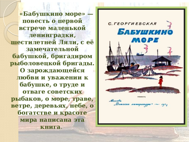  «Бабушкино море» — повесть о первой встрече маленькой ленинградки, шестилетней Ляли, с её замечательной бабушкой, бригадиром рыболовецкой бригады. О зарождающейся любви и уважении к бабушке, о труде и отваге советских рыбаков, о море, траве, ветре, деревьях, небе, о богатстве и красоте мира написана эта книга . 