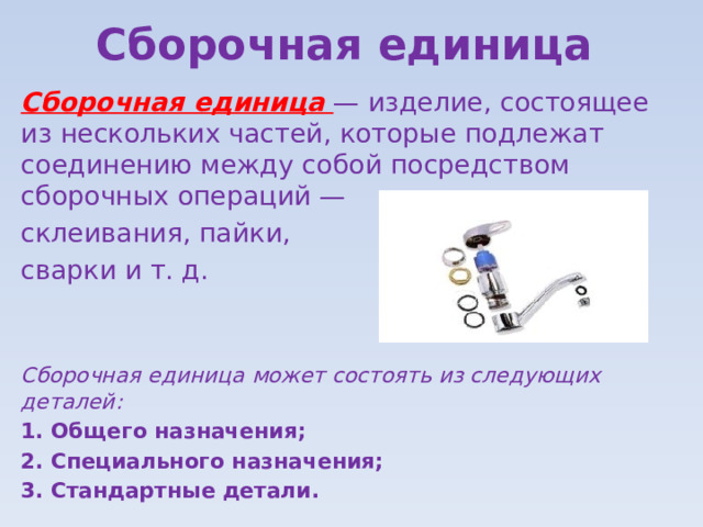 Сборочная единица Сборочная единица — изделие, состоящее из нескольких частей, которые подлежат соединению между собой посредством сборочных операций — склеивания, пайки, сварки и т. д. Сборочная единица может состоять из следующих деталей: Общего назначения; Специального назначения; Стандартные детали. 