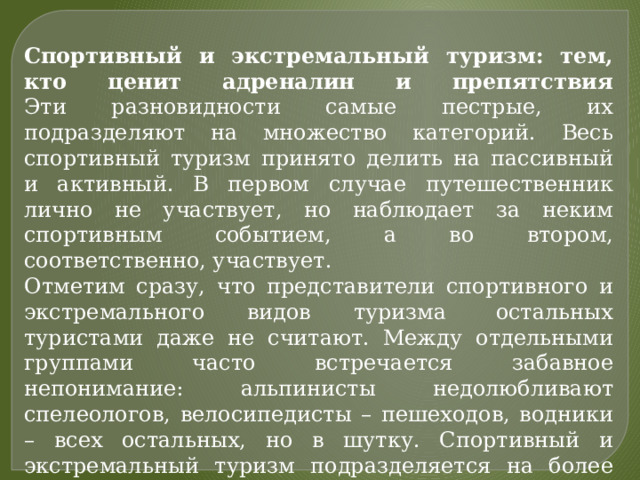 Спортивный и экстремальный туризм: тем, кто ценит адреналин и препятствия  Эти разновидности самые пестрые, их подразделяют на множество категорий. Весь спортивный туризм принято делить на пассивный и активный. В первом случае путешественник лично не участвует, но наблюдает за неким спортивным событием, а во втором, соответственно, участвует. Отметим сразу, что представители спортивного и экстремального видов туризма  остальных туристами даже не считают. Между отдельными группами часто встречается забавное непонимание: альпинисты недолюбливают спелеологов, велосипедисты – пешеходов, водники – всех остальных, но в шутку. Спортивный и экстремальный туризм подразделяется на более узкие сферы по виду спорта, способа или степени экстрима. 