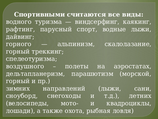 Спортивными считаются все виды: водного туризма — виндсерфинг, каякинг, рафтинг, парусный спорт, водные лыжи, дайвинг; горного — альпинизм, скалолазание, горный треккинг; спелеотуризма; воздушного – полеты на аэростатах, дельтапланеризм, парашютизм (морской, горный и пр.) зимних направлений (лыжи, сани, сноуборд, снегоходы и т.д.), летних (велосипеды, мото- и квадроциклы, лошади), а также охота, рыбная ловля) 