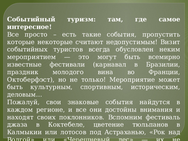 Событийный туризм: там, где самое интересное!  Все просто – есть такие события, пропустить которые некоторые считают недопустимым! Визит событийных туристов всегда обусловлен неким мероприятием — это могут быть всемирно известные фестивали (карнавал в Бразилии, праздник молодого вина во Франции, Октоберфэст), но не только! Мероприятие может быть культурным, спортивным, историческим, деловым… Пожалуй, свои знаковые события найдутся в каждом регионе, и все они достойны внимания и находят своих поклонников. Вспомним фестиваль джаза в Коктебеле, цветение тюльпанов в Калмыкии или лотосов под Астраханью, «Рок над Волгой» или «Черешневый лес» — их не перечесть! 