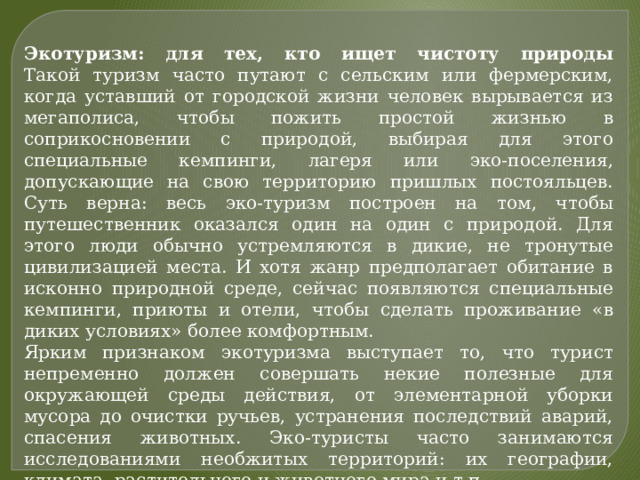 Экотуризм: для тех, кто ищет чистоту природы  Такой туризм часто путают с сельским или фермерским, когда уставший от городской жизни человек вырывается из мегаполиса, чтобы пожить простой жизнью в соприкосновении с природой, выбирая для этого специальные кемпинги, лагеря или эко-поселения, допускающие на свою территорию пришлых постояльцев. Суть верна: весь эко-туризм построен на том, чтобы путешественник оказался один на один с природой. Для этого люди обычно устремляются в дикие, не тронутые цивилизацией места. И хотя жанр предполагает обитание в исконно природной среде, сейчас появляются специальные кемпинги, приюты и отели, чтобы сделать проживание «в диких условиях» более комфортным. Ярким признаком экотуризма выступает то, что турист непременно должен совершать некие полезные для окружающей среды действия, от элементарной уборки мусора до очистки ручьев, устранения последствий аварий, спасения животных. Эко-туристы часто занимаются исследованиями необжитых территорий: их географии, климата, растительного и животного мира и т.п. 