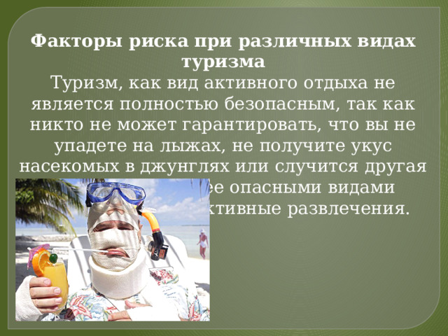 Факторы риска при различных видах туризма Туризм, как вид активного отдыха не является полностью безопасным, так как никто не может гарантировать, что вы не упадете на лыжах, не получите укус насекомых в джунглях или случится другая напасть. Наиболее опасными видами отдыха являются активные развлечения. 