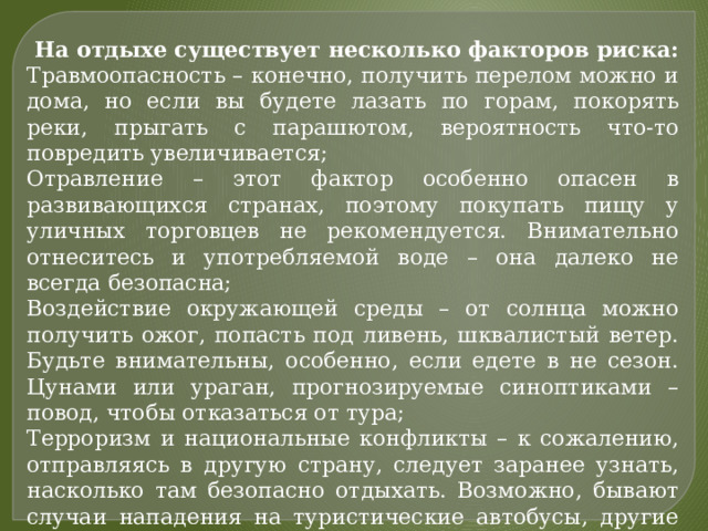 На отдыхе существует несколько факторов риска: Травмоопасность – конечно, получить перелом можно и дома, но если вы будете лазать по горам, покорять реки, прыгать с парашютом, вероятность что-то повредить увеличивается; Отравление – этот фактор особенно опасен в развивающихся странах, поэтому покупать пищу у уличных торговцев не рекомендуется. Внимательно отнеситесь и употребляемой воде – она далеко не всегда безопасна; Воздействие окружающей среды – от солнца можно получить ожог, попасть под ливень, шквалистый ветер. Будьте внимательны, особенно, если едете в не сезон. Цунами или ураган, прогнозируемые синоптиками – повод, чтобы отказаться от тура; Терроризм и национальные конфликты – к сожалению, отправляясь в другую страну, следует заранее узнать, насколько там безопасно отдыхать. Возможно, бывают случаи нападения на туристические автобусы, другие мероприятия. Если страна находится на грани революции, происходят политические процессы и акции, ехать туда не стоит. 