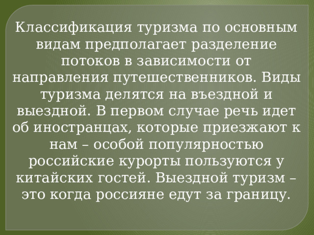 Классификация туризма по основным видам предполагает разделение потоков в зависимости от направления путешественников. Виды туризма делятся на въездной и выездной. В первом случае речь идет об иностранцах, которые приезжают к нам – особой популярностью российские курорты пользуются у китайских гостей. Выездной туризм – это когда россияне едут за границу. 