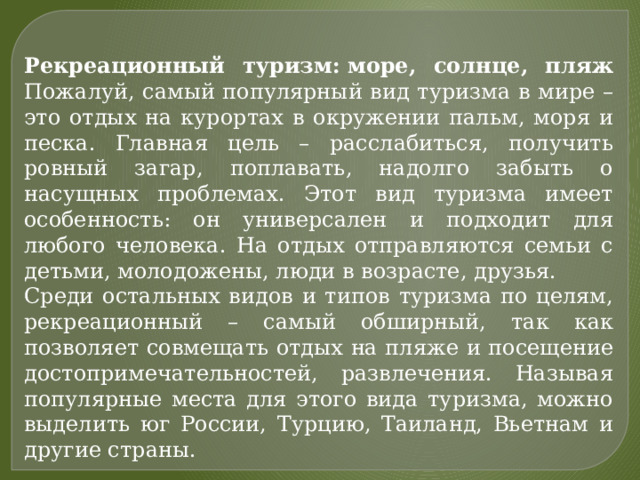 Рекреационный туризм: море, солнце, пляж  Пожалуй, самый популярный вид туризма в мире – это отдых на курортах в окружении пальм, моря и песка. Главная цель – расслабиться, получить ровный загар, поплавать, надолго забыть о насущных проблемах. Этот вид туризма имеет особенность: он универсален и подходит для любого человека. На отдых отправляются семьи с детьми, молодожены, люди в возрасте, друзья. Среди остальных видов и типов туризма по целям, рекреационный – самый обширный, так как позволяет совмещать отдых на пляже и посещение достопримечательностей, развлечения. Называя популярные места для этого вида туризма, можно выделить юг России, Турцию, Таиланд, Вьетнам и другие страны. 